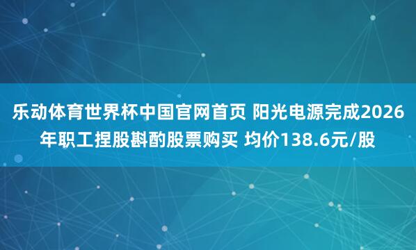 乐动体育世界杯中国官网首页 阳光电源完成2026年职工捏股斟酌股票购买 均价138.6元/股