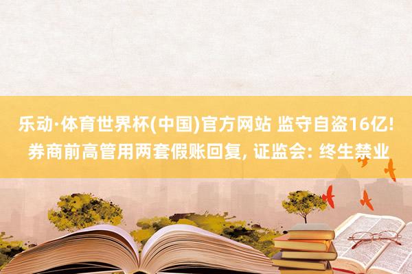 乐动·体育世界杯(中国)官方网站 监守自盗16亿! 券商前高管用两套假账回复， 证监会: 终生禁业
