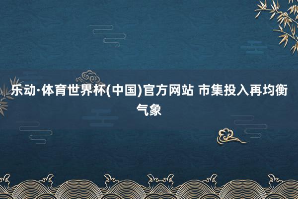 乐动·体育世界杯(中国)官方网站 市集投入再均衡气象