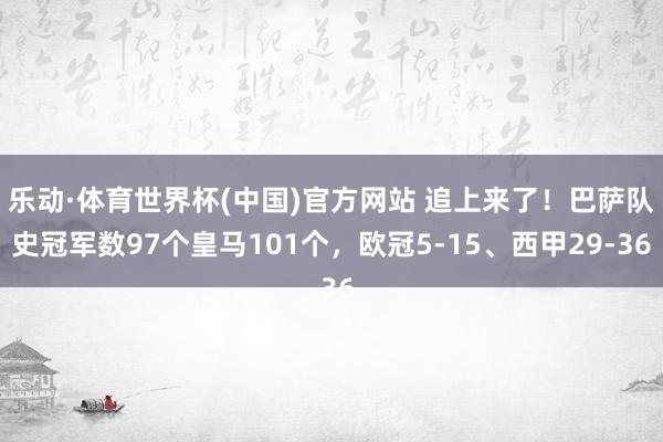 乐动·体育世界杯(中国)官方网站 追上来了！巴萨队史冠军数97个皇马101个，欧冠5-15、西甲29-36