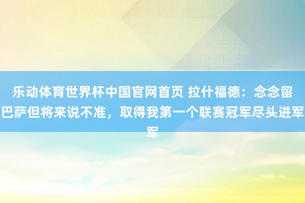 乐动体育世界杯中国官网首页 拉什福德：念念留巴萨但将来说不准，取得我第一个联赛冠军尽头进军
