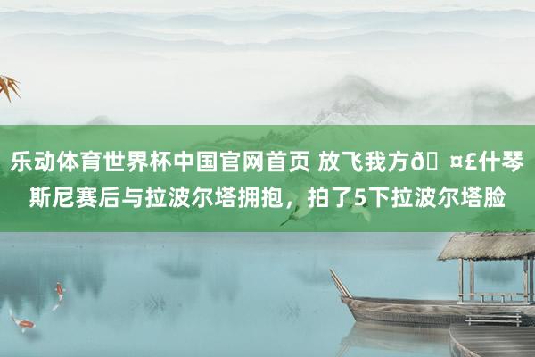 乐动体育世界杯中国官网首页 放飞我方🤣什琴斯尼赛后与拉波尔塔拥抱，拍了5下拉波尔塔脸