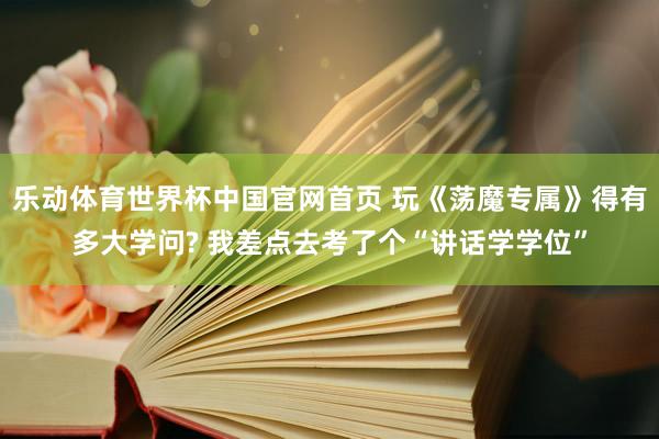 乐动体育世界杯中国官网首页 玩《荡魔专属》得有多大学问? 我差点去考了个“讲话学学位”