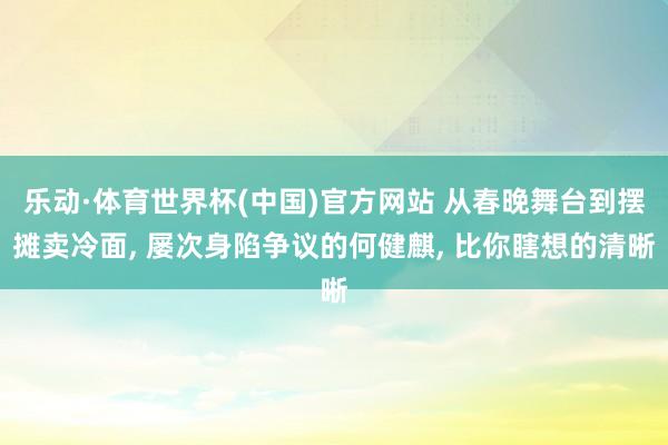 乐动·体育世界杯(中国)官方网站 从春晚舞台到摆摊卖冷面， 屡次身陷争议的何健麒， 比你瞎想的清晰