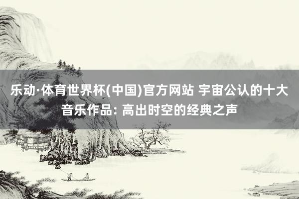乐动·体育世界杯(中国)官方网站 宇宙公认的十大音乐作品: 高出时空的经典之声