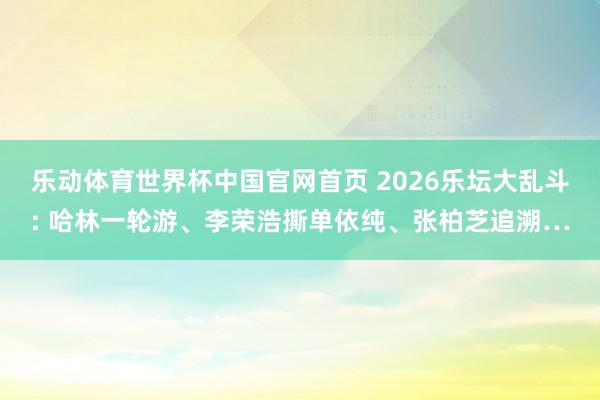 乐动体育世界杯中国官网首页 2026乐坛大乱斗: 哈林一轮游、李荣浩撕单依纯、张柏芝追溯…