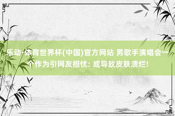 乐动·体育世界杯(中国)官方网站 男歌手演唱会一个作为引网友担忧: 或导致皮肤溃烂!