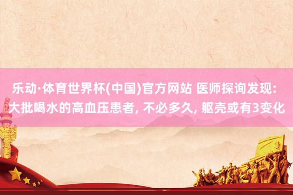 乐动·体育世界杯(中国)官方网站 医师探询发现: 大批喝水的高血压患者， 不必多久， 躯壳或有3变化