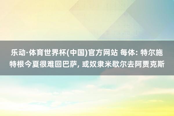 乐动·体育世界杯(中国)官方网站 每体: 特尔施特根今夏很难回巴萨， 或奴隶米歇尔去阿贾克斯