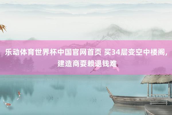 乐动体育世界杯中国官网首页 买34层变空中楼阁， 建造商耍赖退钱难