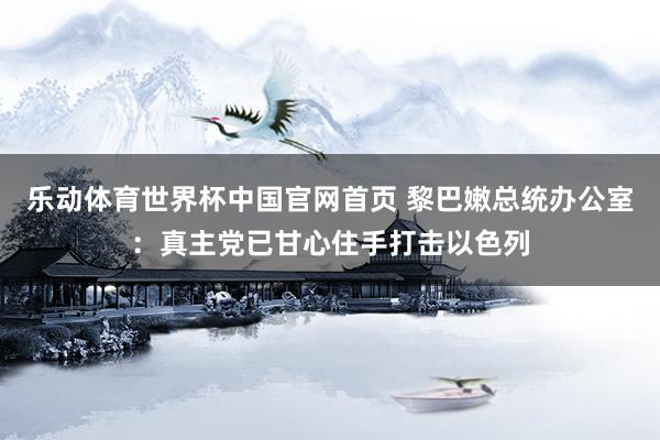 乐动体育世界杯中国官网首页 黎巴嫩总统办公室：真主党已甘心住手打击以色列