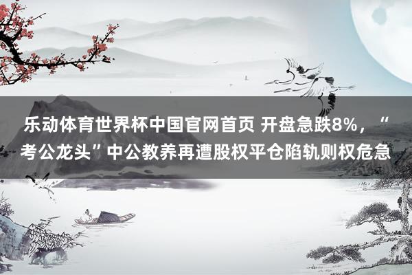 乐动体育世界杯中国官网首页 开盘急跌8%，“考公龙头”中公教养再遭股权平仓陷轨则权危急