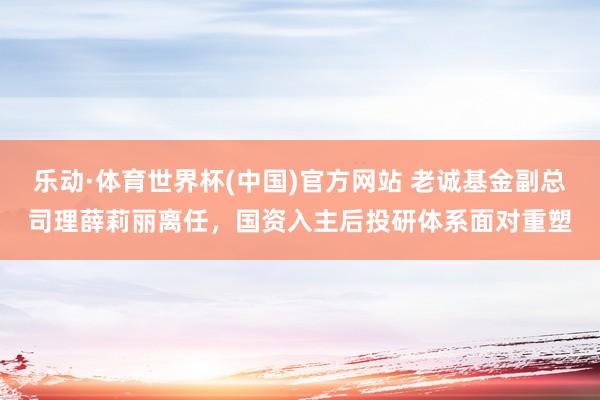 乐动·体育世界杯(中国)官方网站 老诚基金副总司理薛莉丽离任，国资入主后投研体系面对重塑