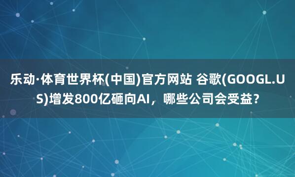 乐动·体育世界杯(中国)官方网站 谷歌(GOOGL.US)增发800亿砸向AI，哪些公司会受益？