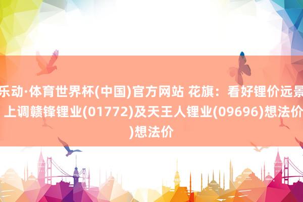乐动·体育世界杯(中国)官方网站 花旗：看好锂价远景 上调赣锋锂业(01772)及天王人锂业(09696)想法价