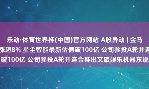 乐动·体育世界杯(中国)官方网站 A股异动 | 金马游乐(300756.SZ)早盘涨超8% 星尘智能最新估值破100亿 公司参投A轮并连合推出文旅娱乐机器东说念主