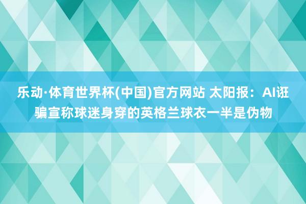 乐动·体育世界杯(中国)官方网站 太阳报：AI诳骗宣称球迷身穿的英格兰球衣一半是伪物