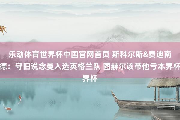 乐动体育世界杯中国官网首页 斯科尔斯&费迪南德：守旧说念曼入选英格兰队 图赫尔该带他亏本界杯