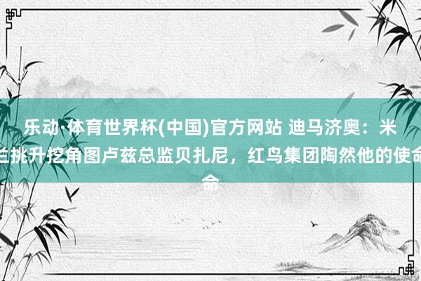 乐动·体育世界杯(中国)官方网站 迪马济奥：米兰挑升挖角图卢兹总监贝扎尼，红鸟集团陶然他的使命