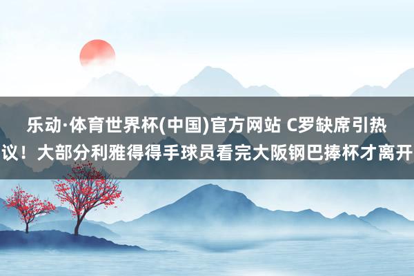 乐动·体育世界杯(中国)官方网站 C罗缺席引热议！大部分利雅得得手球员看完大阪钢巴捧杯才离开
