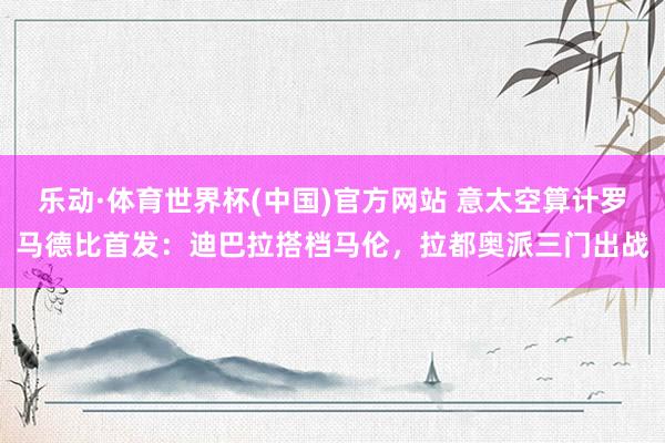 乐动·体育世界杯(中国)官方网站 意太空算计罗马德比首发：迪巴拉搭档马伦，拉都奥派三门出战