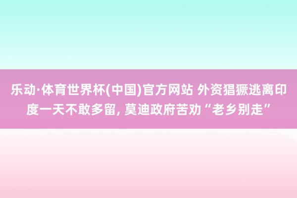 乐动·体育世界杯(中国)官方网站 外资猖獗逃离印度一天不敢多留， 莫迪政府苦劝“老乡别走”