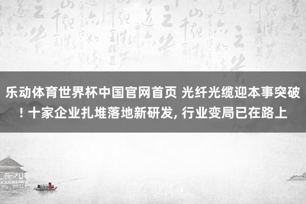 乐动体育世界杯中国官网首页 光纤光缆迎本事突破! 十家企业扎堆落地新研发， 行业变局已在路上