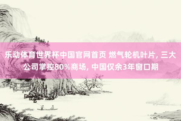 乐动体育世界杯中国官网首页 燃气轮机叶片， 三大公司掌控80%商场， 中国仅余3年窗口期