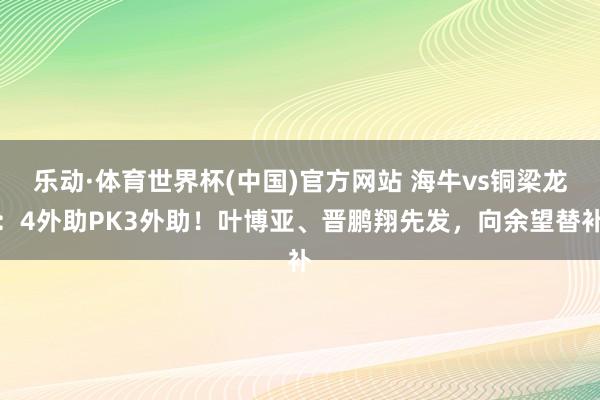 乐动·体育世界杯(中国)官方网站 海牛vs铜梁龙：4外助PK3外助！叶博亚、晋鹏翔先发，向余望替补
