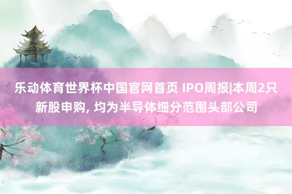 乐动体育世界杯中国官网首页 IPO周报|本周2只新股申购, 均为半导体细分范围头部公司