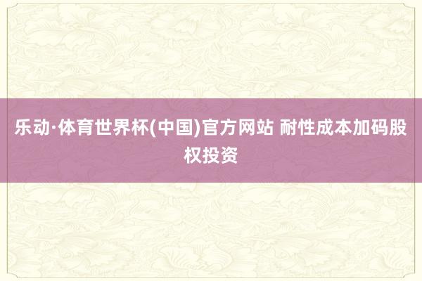 乐动·体育世界杯(中国)官方网站 耐性成本加码股权投资