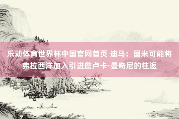 乐动体育世界杯中国官网首页 迪马：国米可能将弗拉西洋加入引进詹卢卡·曼奇尼的往返