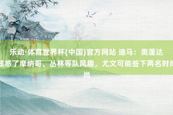 乐动·体育世界杯(中国)官方网站 迪马：奥蓬达眩惑了摩纳哥、丛林等队风趣，尤文可能签下两名时尚