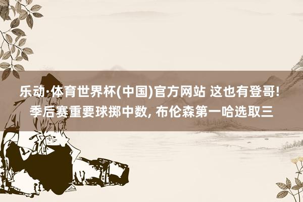 乐动·体育世界杯(中国)官方网站 这也有登哥! 季后赛重要球掷中数， 布伦森第一哈选取三