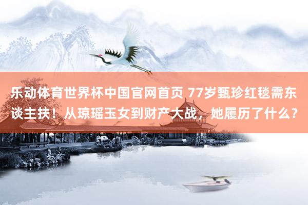 乐动体育世界杯中国官网首页 77岁甄珍红毯需东谈主扶！从琼瑶玉女到财产大战，她履历了什么？