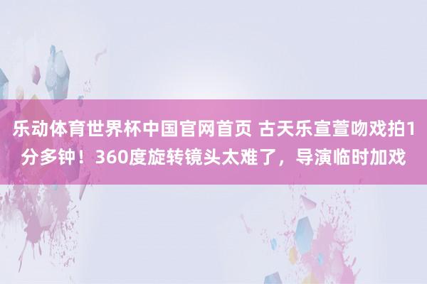 乐动体育世界杯中国官网首页 古天乐宣萱吻戏拍1分多钟！360度旋转镜头太难了，导演临时加戏