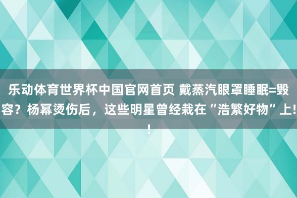 乐动体育世界杯中国官网首页 戴蒸汽眼罩睡眠=毁容？杨幂烫伤后，这些明星曾经栽在“浩繁好物”上!