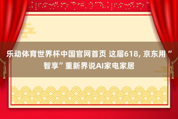 乐动体育世界杯中国官网首页 这届618， 京东用“智享”重新界说AI家电家居
