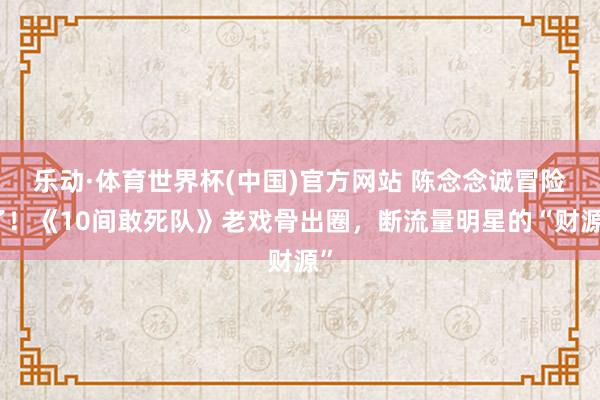 乐动·体育世界杯(中国)官方网站 陈念念诚冒险了!《10间敢死队》老戏骨出圈,断流量明星的“财源”