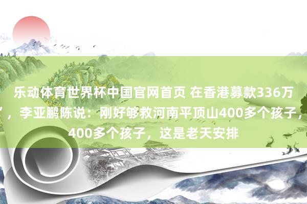 乐动体育世界杯中国官网首页 在香港募款336万被嘲“太寒酸”，李亚鹏陈说：刚好够救河南平顶山400多个孩子，这是老天安排
