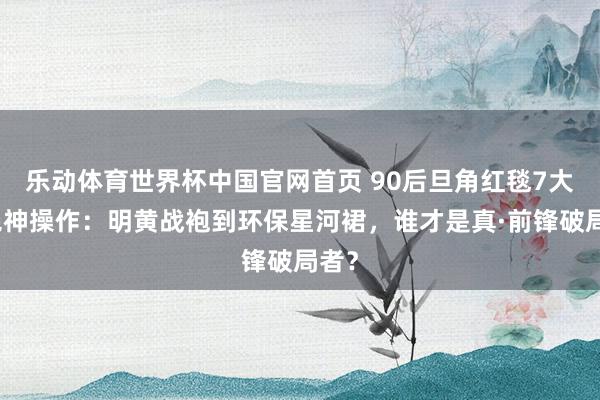 乐动体育世界杯中国官网首页 90后旦角红毯7大惊艳神操作：明黄战袍到环保星河裙，谁才是真·前锋破局者？
