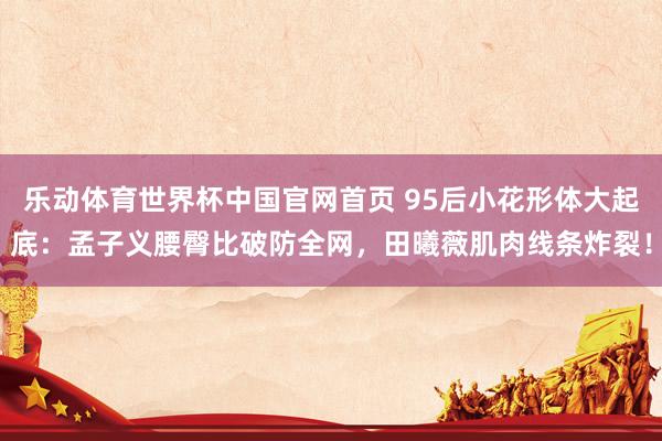乐动体育世界杯中国官网首页 95后小花形体大起底：孟子义腰臀比破防全网，田曦薇肌肉线条炸裂！