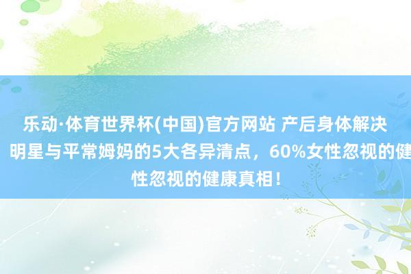 乐动·体育世界杯(中国)官方网站 产后身体解决大揭秘：明星与平常姆妈的5大各异清点，60%女性忽视的健康真相！