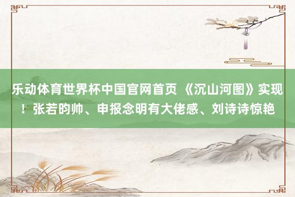 乐动体育世界杯中国官网首页 《沉山河图》实现！张若昀帅、申报念明有大佬感、刘诗诗惊艳