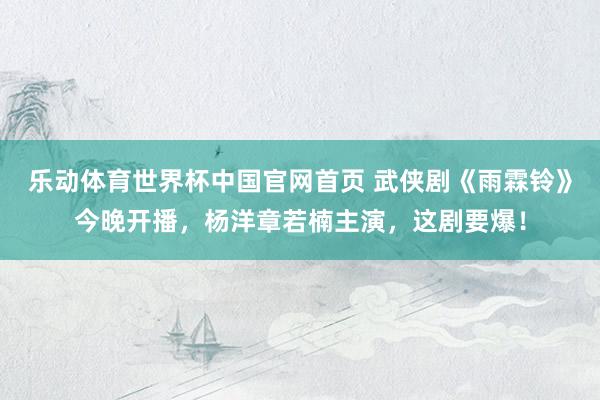 乐动体育世界杯中国官网首页 武侠剧《雨霖铃》今晚开播，杨洋章若楠主演，这剧要爆！