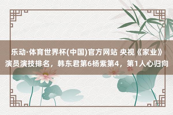 乐动·体育世界杯(中国)官方网站 央视《家业》演员演技排名，韩东君第6杨紫第4，第1人心归向