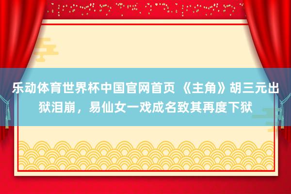 乐动体育世界杯中国官网首页 《主角》胡三元出狱泪崩，易仙女一戏成名致其再度下狱