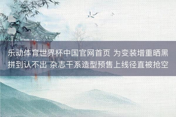 乐动体育世界杯中国官网首页 为变装增重晒黑拼到认不出 杂志干系造型预售上线径直被抢空