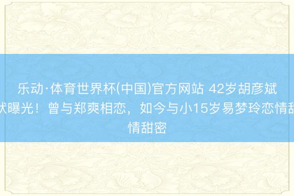 乐动·体育世界杯(中国)官方网站 42岁胡彦斌现状曝光！曾与郑爽相恋，如今与小15岁易梦玲恋情甜密