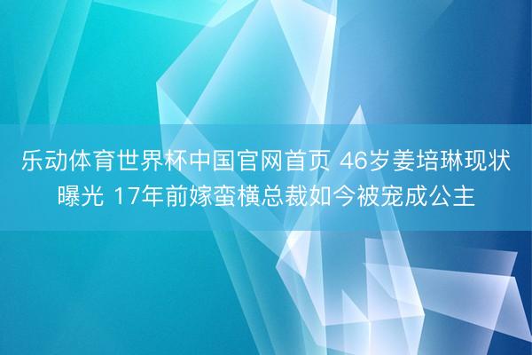 乐动体育世界杯中国官网首页 46岁姜培琳现状曝光 17年前嫁蛮横总裁如今被宠成公主
